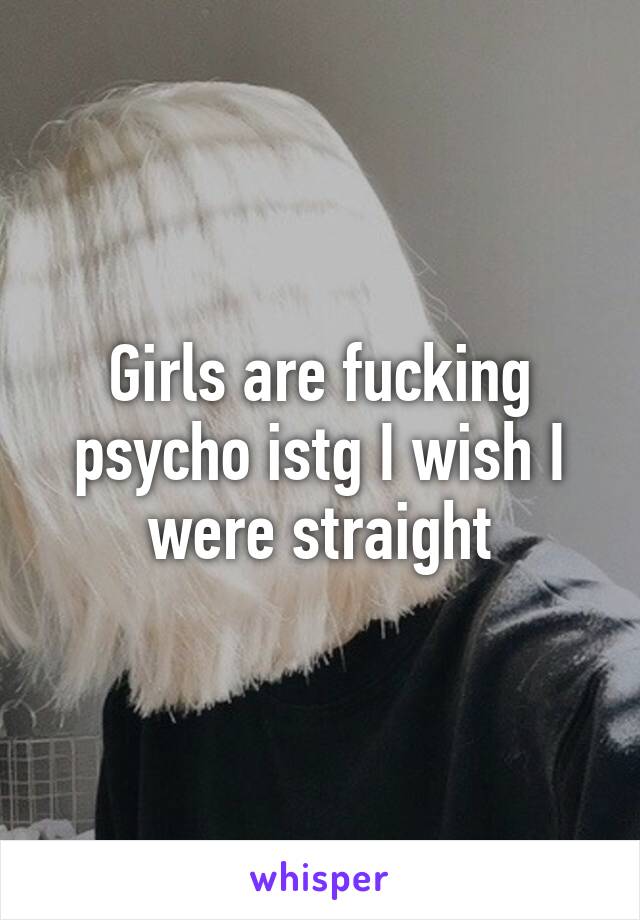 Girls are fucking psycho istg I wish I were straight