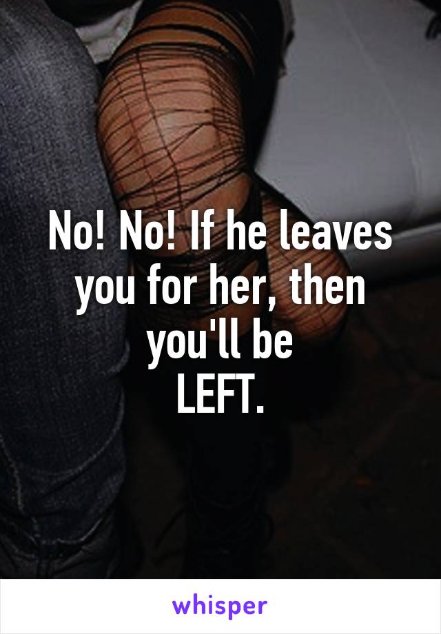 No! No! If he leaves you for her, then you'll be
LEFT.