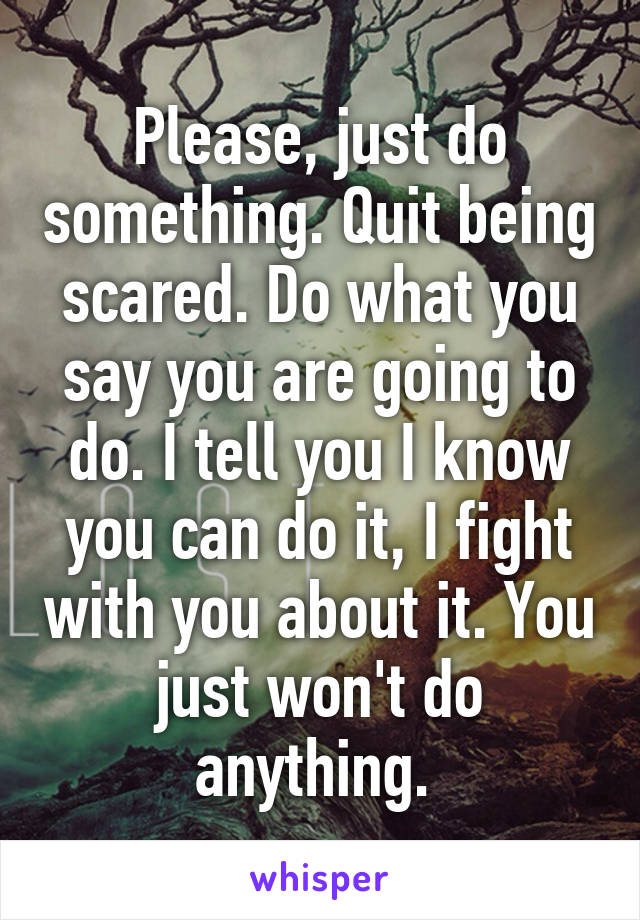 Please, just do something. Quit being scared. Do what you say you are going to do. I tell you I know you can do it, I fight with you about it. You just won't do anything. 