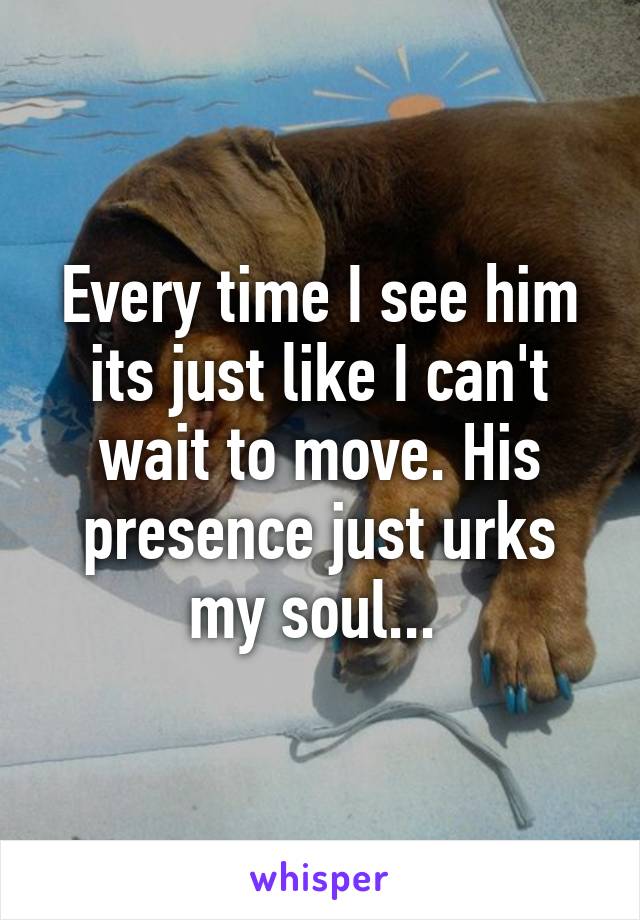 Every time I see him its just like I can't wait to move. His presence just urks my soul... 