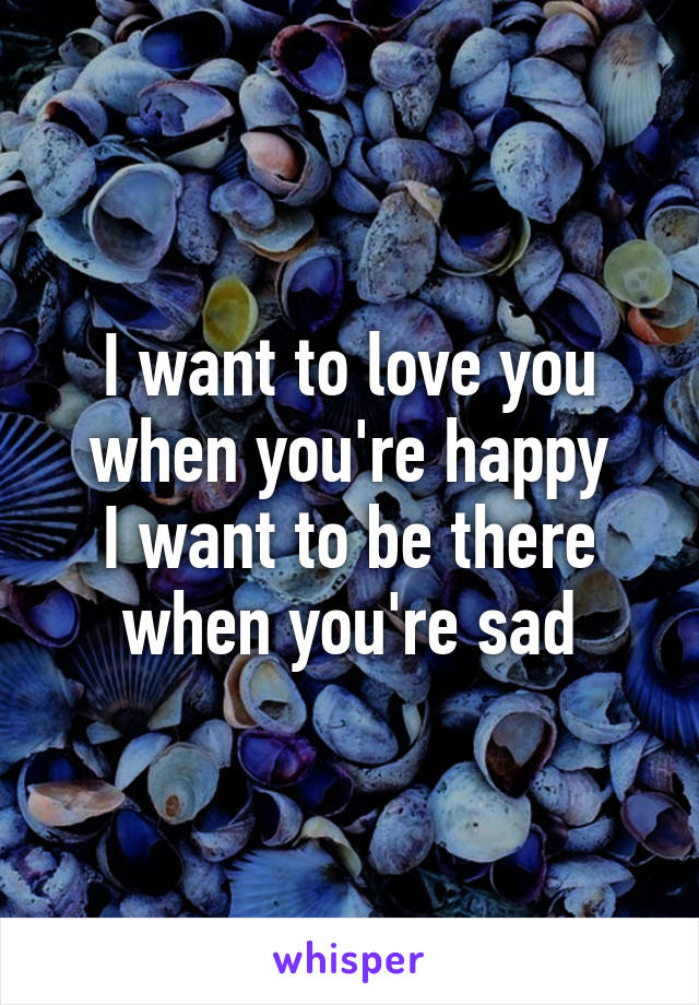 I want to love you when you're happy
I want to be there when you're sad