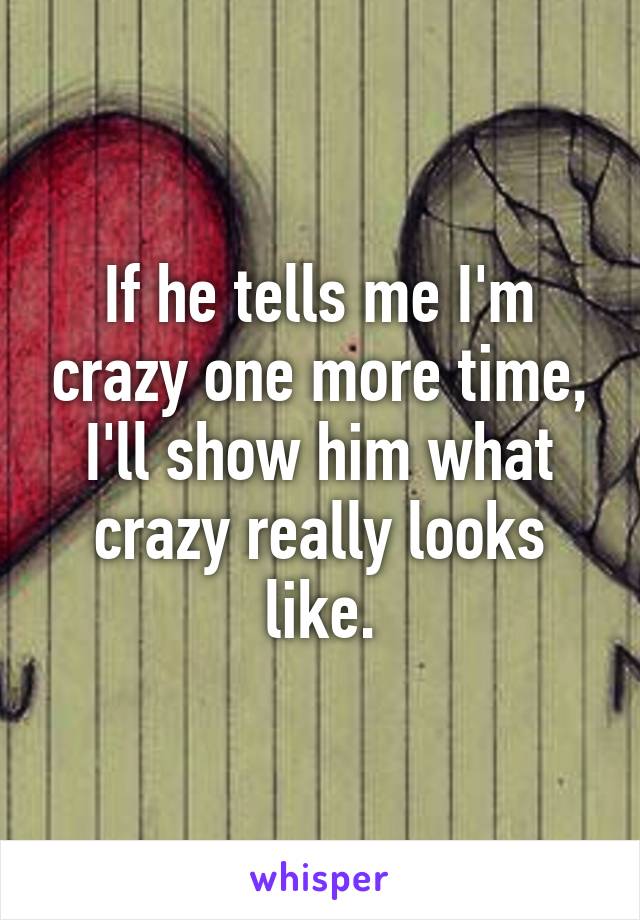 If he tells me I'm crazy one more time, I'll show him what crazy really looks like.