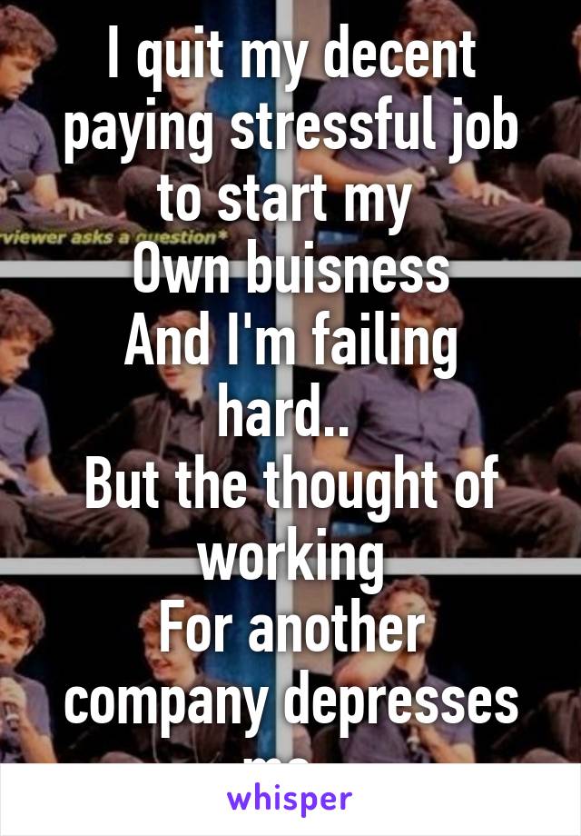 I quit my decent paying stressful job to start my 
Own buisness
And I'm failing hard.. 
But the thought of working
For another company depresses me. 