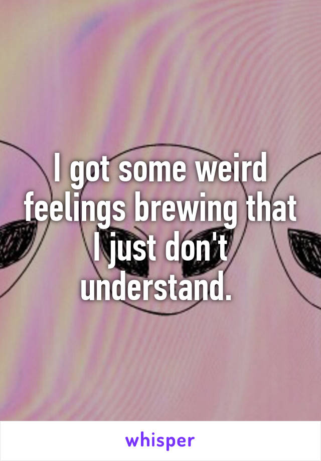 I got some weird feelings brewing that I just don't understand. 