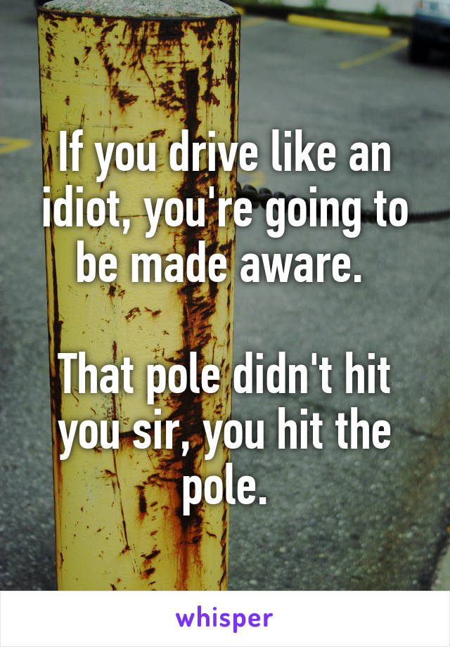 If you drive like an idiot, you're going to be made aware. 

That pole didn't hit you sir, you hit the pole.