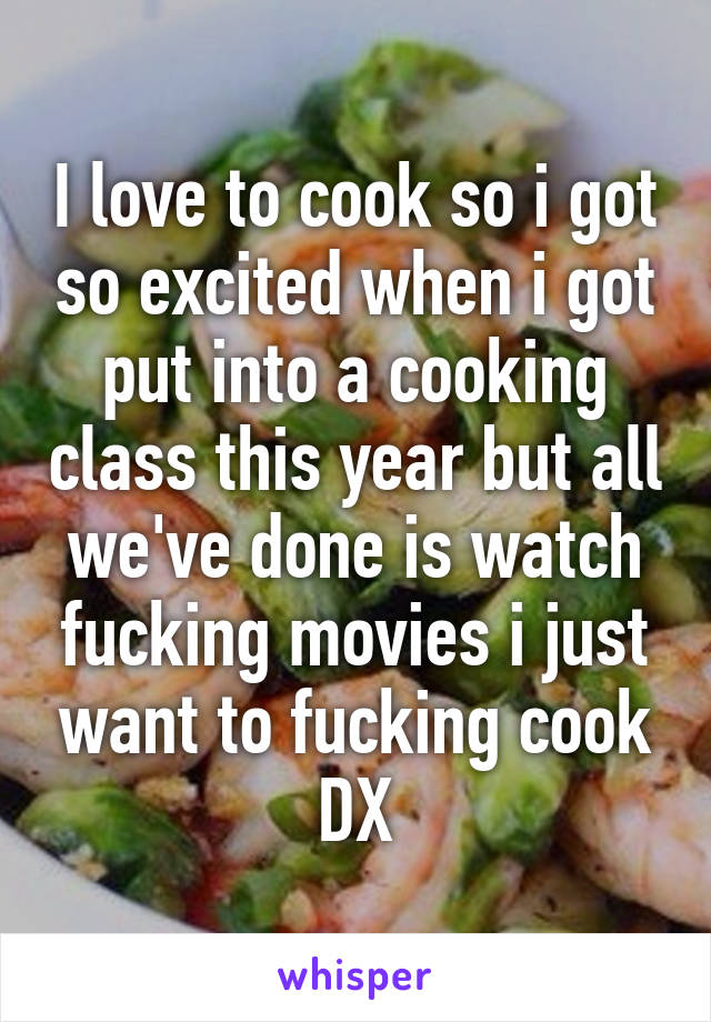 I love to cook so i got so excited when i got put into a cooking class this year but all we've done is watch fucking movies i just want to fucking cook DX