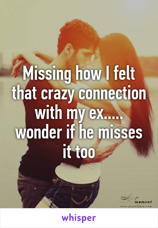 Missing how I felt that crazy connection with my ex..... wonder if he misses it too