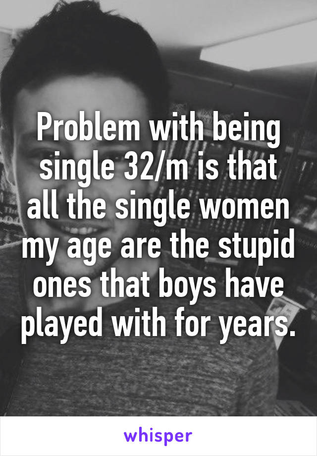 Problem with being single 32/m is that all the single women my age are the stupid ones that boys have played with for years.