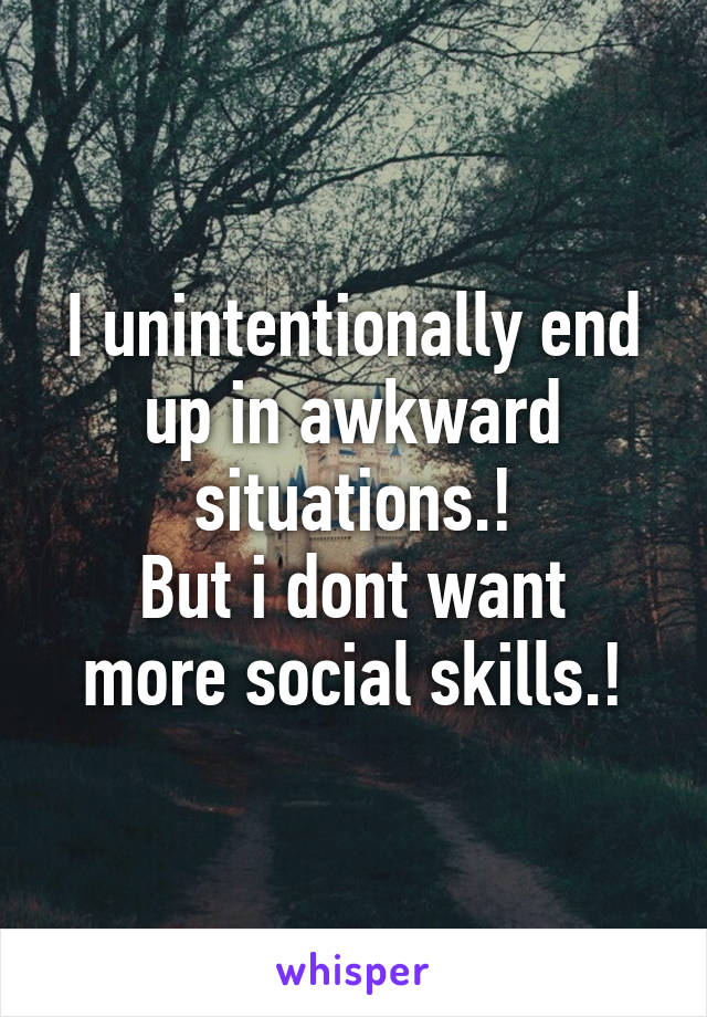 I unintentionally end up in awkward situations.!
But i dont want more social skills.!