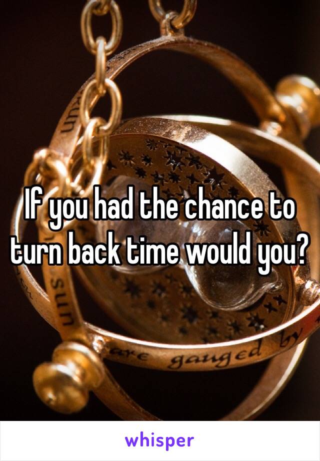 If you had the chance to turn back time would you? 