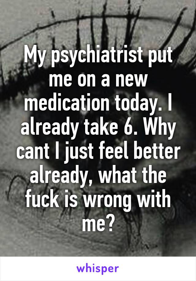 My psychiatrist put me on a new medication today. I already take 6. Why cant I just feel better already, what the fuck is wrong with me?