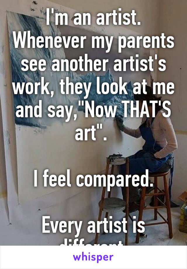 I'm an artist. Whenever my parents see another artist's work, they look at me and say,"Now THAT'S art". 

I feel compared.

Every artist is different.