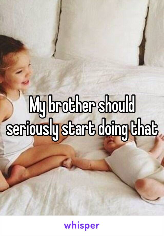 My brother should seriously start doing that