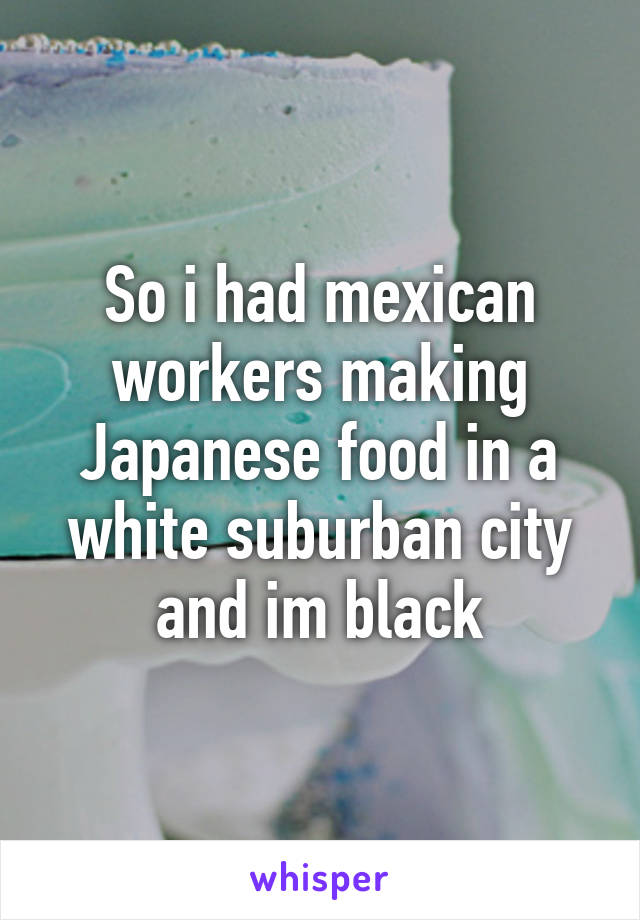 So i had mexican workers making Japanese food in a white suburban city and im black