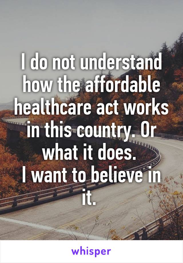 I do not understand how the affordable healthcare act works in this country. Or what it does. 
I want to believe in it. 