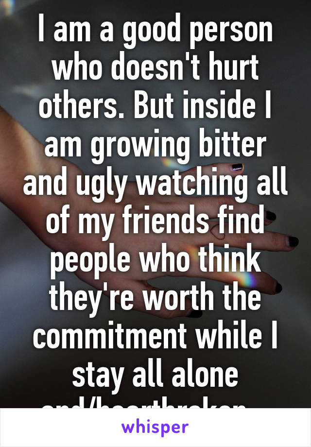 I am a good person who doesn't hurt others. But inside I am growing bitter and ugly watching all of my friends find people who think they're worth the commitment while I stay all alone and/heartbroken.  