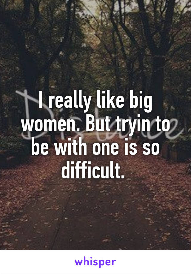 I really like big women. But tryin to be with one is so difficult. 