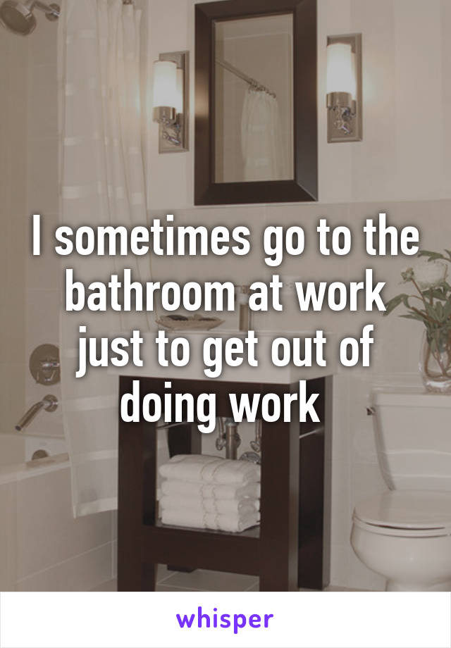 I sometimes go to the bathroom at work just to get out of doing work 