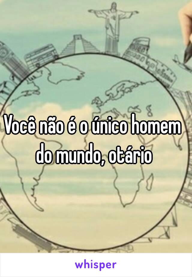 Você não é o único homem do mundo, otário