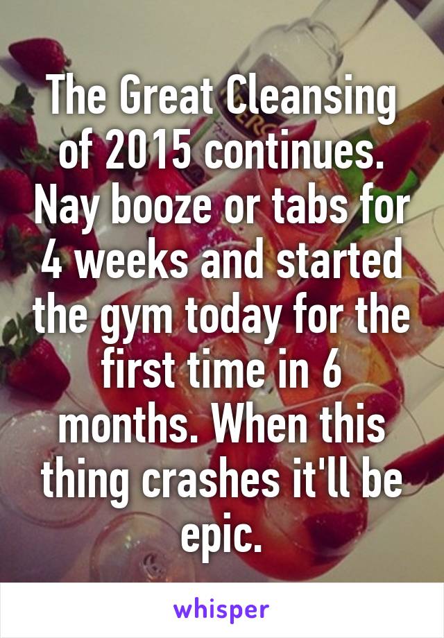 The Great Cleansing of 2015 continues. Nay booze or tabs for 4 weeks and started the gym today for the first time in 6 months. When this thing crashes it'll be epic.