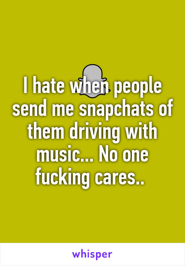 I hate when people send me snapchats of them driving with music... No one fucking cares.. 