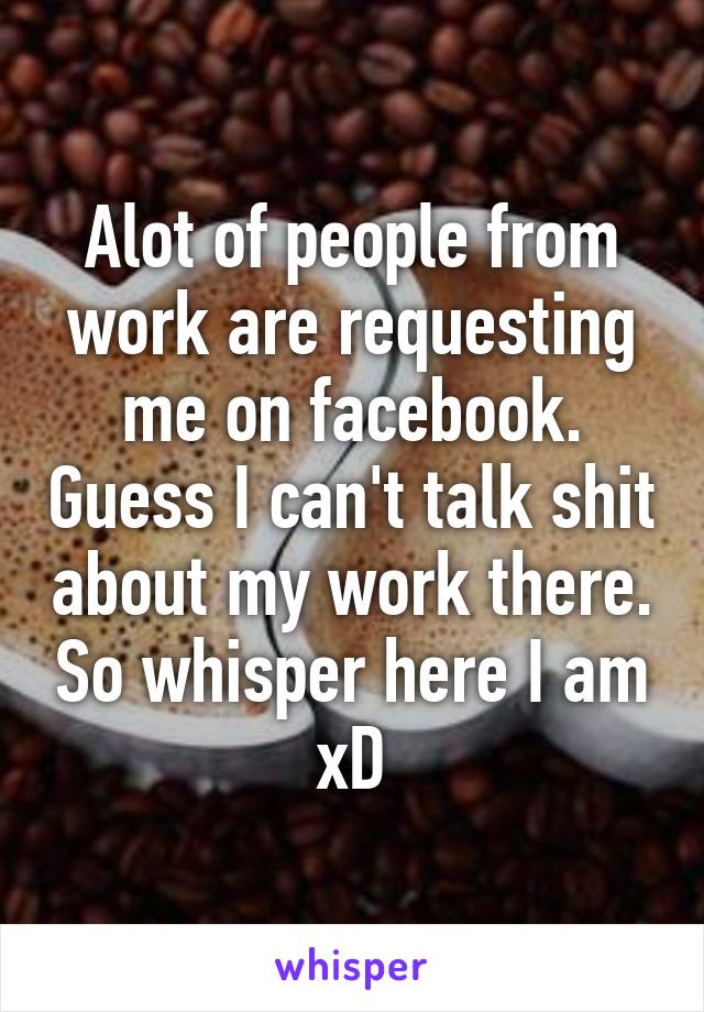 Alot of people from work are requesting me on facebook. Guess I can't talk shit about my work there. So whisper here I am xD