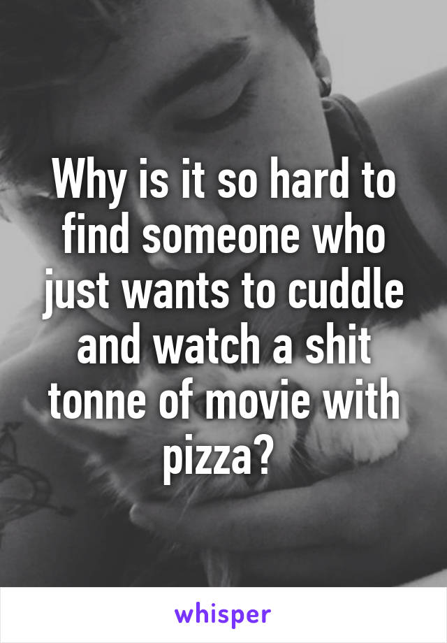 Why is it so hard to find someone who just wants to cuddle and watch a shit tonne of movie with pizza? 