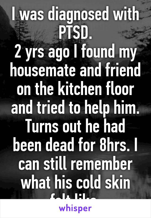 I was diagnosed with PTSD.
2 yrs ago I found my housemate and friend on the kitchen floor and tried to help him. Turns out he had been dead for 8hrs. I can still remember what his cold skin felt like.