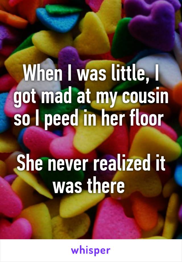 When I was little, I got mad at my cousin so I peed in her floor 

She never realized it was there 