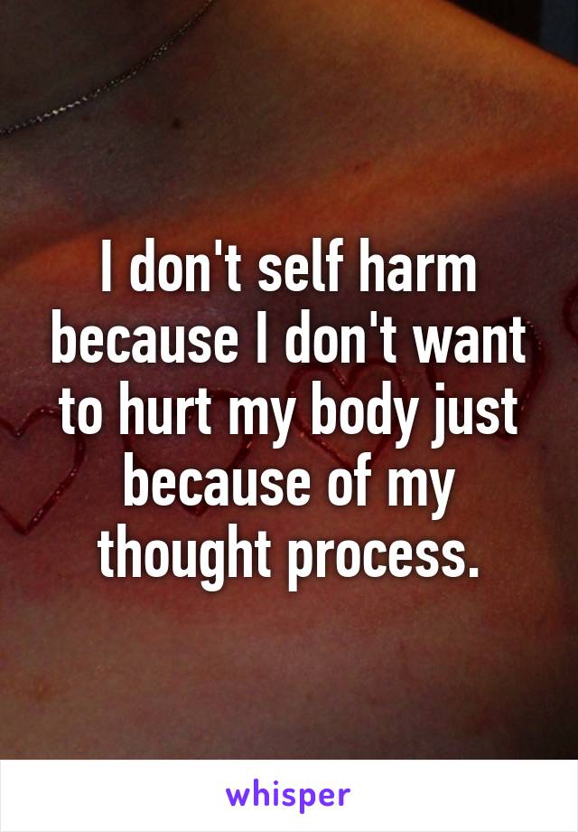 I don't self harm because I don't want to hurt my body just because of my thought process.