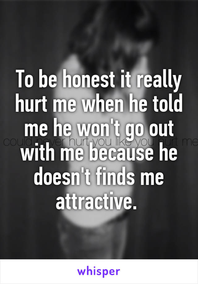 To be honest it really hurt me when he told me he won't go out with me because he doesn't finds me attractive. 