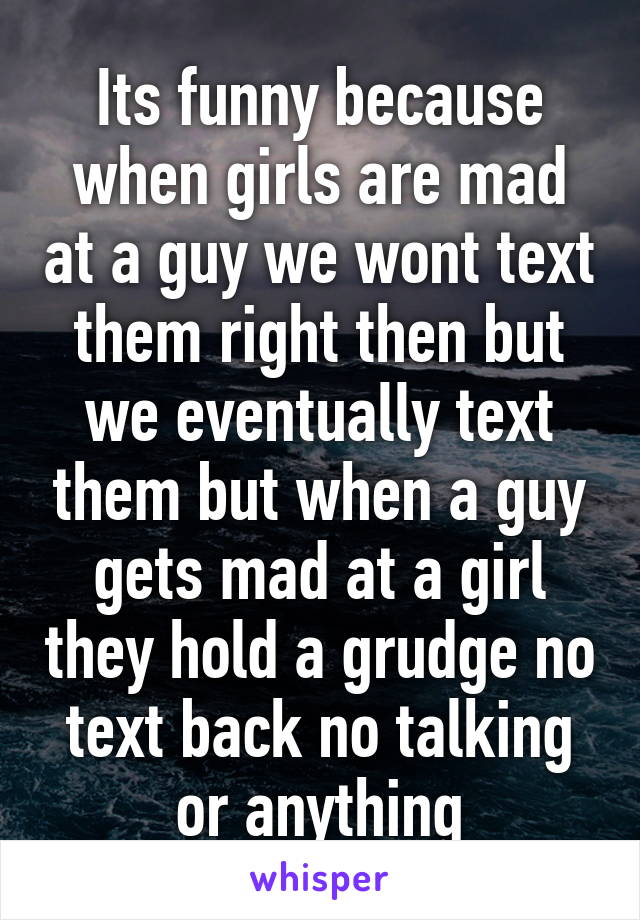 Its funny because when girls are mad at a guy we wont text them right then but we eventually text them but when a guy gets mad at a girl they hold a grudge no text back no talking or anything