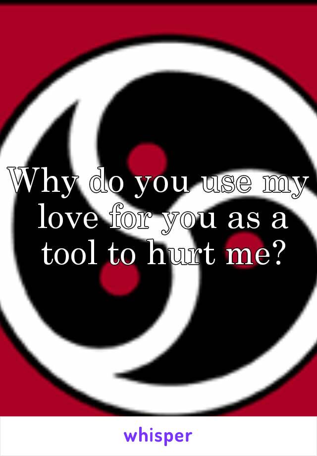 Why do you use my love for you as a tool to hurt me?