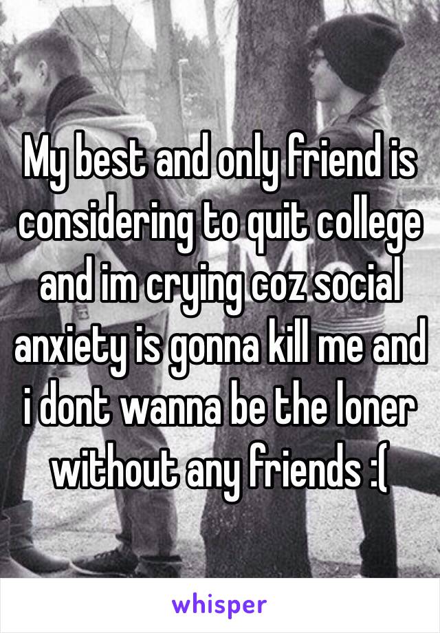 My best and only friend is considering to quit college and im crying coz social anxiety is gonna kill me and i dont wanna be the loner without any friends :(