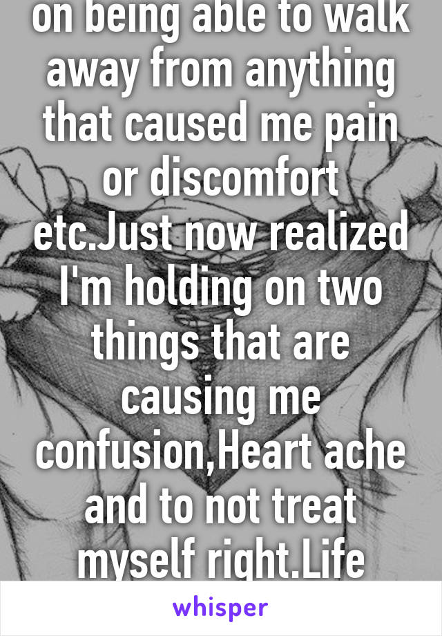 I use to pride myself on being able to walk away from anything that caused me pain or discomfort etc.Just now realized I'm holding on two things that are causing me confusion,Heart ache and to not treat myself right.Life what a bitch!But,smiling:) 