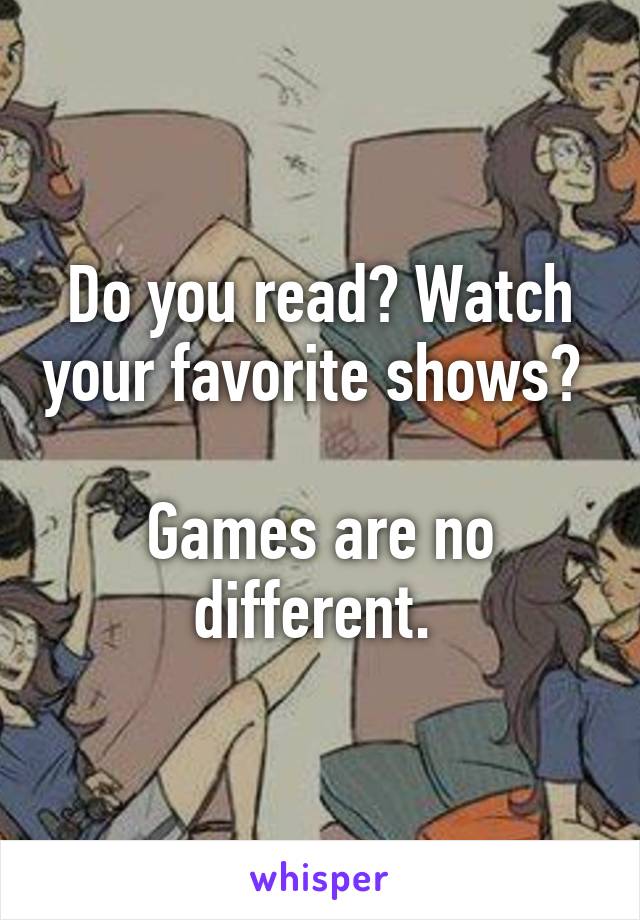 Do you read? Watch your favorite shows? 

Games are no different. 