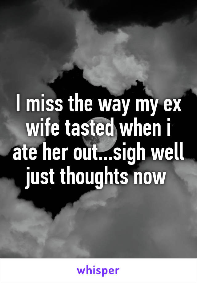 I miss the way my ex wife tasted when i ate her out...sigh well just thoughts now 