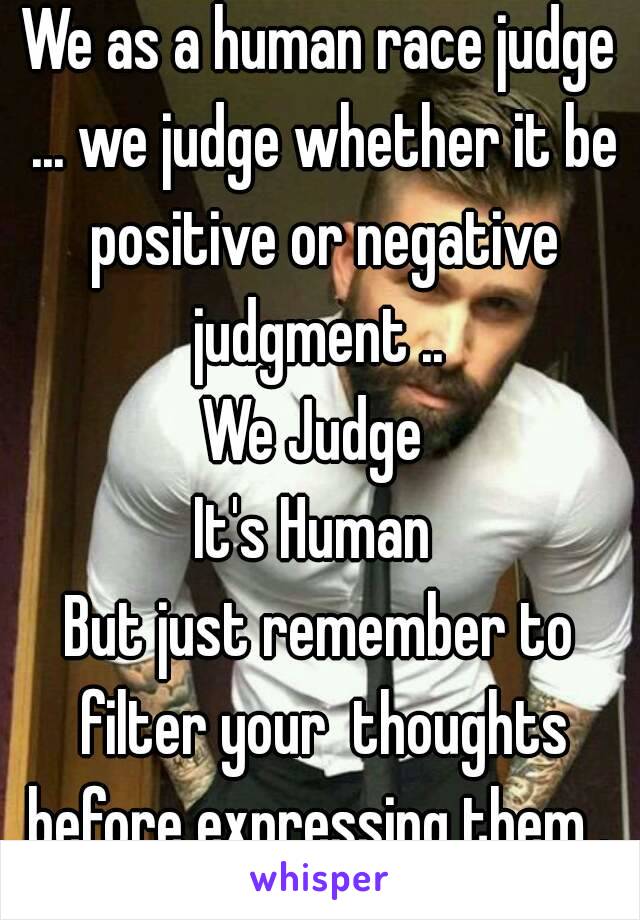 We as a human race judge ... we judge whether it be positive or negative judgment .. 
We Judge 
It's Human 
But just remember to filter your  thoughts before expressing them . 