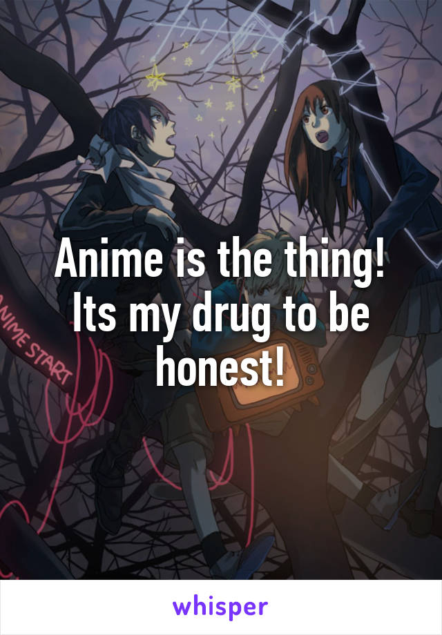 Anime is the thing! Its my drug to be honest!