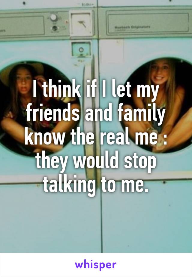 I think if I let my friends and family know the real me : they would stop talking to me.