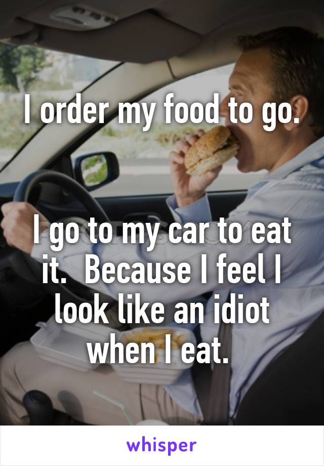 I order my food to go.  

I go to my car to eat it.  Because I feel I look like an idiot when I eat. 