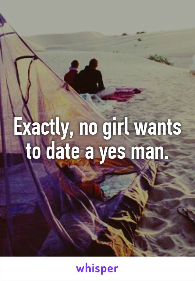 Exactly, no girl wants to date a yes man.