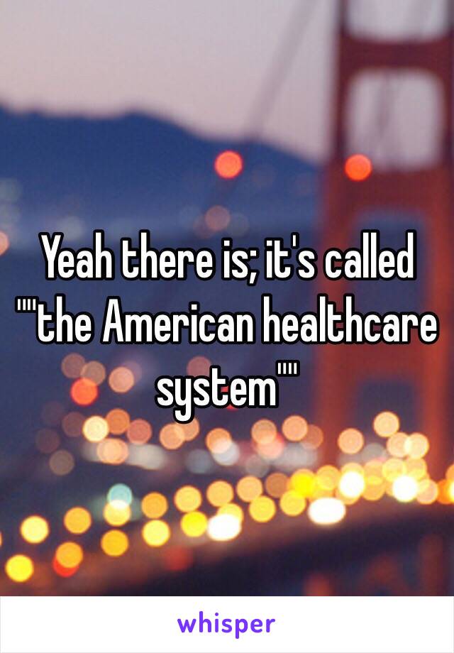 Yeah there is; it's called ""the American healthcare system""
