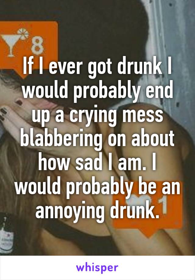 If I ever got drunk I would probably end up a crying mess blabbering on about how sad I am. I would probably be an annoying drunk.