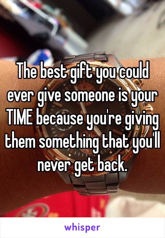 The best gift you could ever give someone is your TIME because you're giving them something that you'll never get back. 