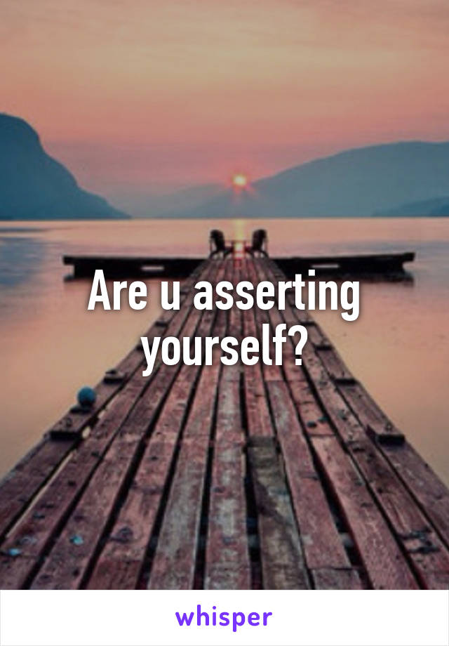 Are u asserting yourself?