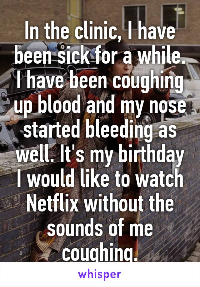 In the clinic, I have been sick for a while. I have been coughing up blood and my nose started bleeding as well. It's my birthday I would like to watch Netflix without the sounds of me coughing.