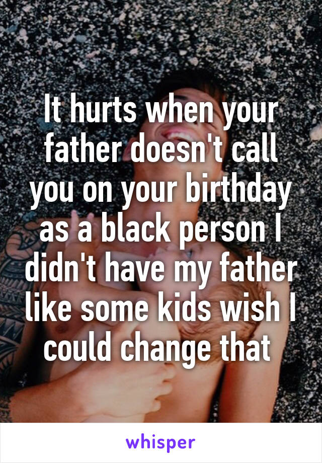 It hurts when your father doesn't call you on your birthday as a black person I didn't have my father like some kids wish I could change that 