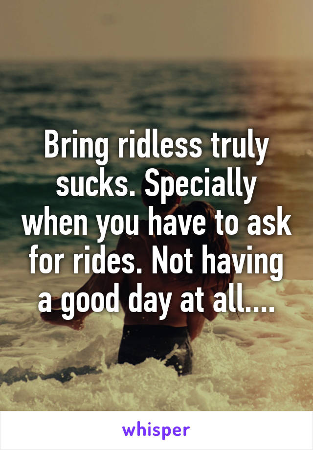 Bring ridless truly sucks. Specially when you have to ask for rides. Not having a good day at all....