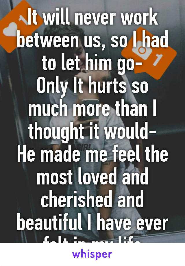 It will never work between us, so I had to let him go-
Only It hurts so much more than I thought it would-
He made me feel the most loved and cherished and beautiful I have ever felt in my life